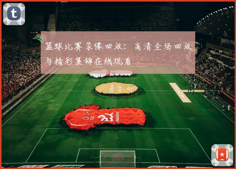 篮球比赛录像回放：高清全场回放与精彩集锦在线观看