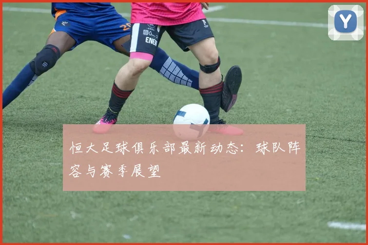 恒大足球俱乐部最新动态：球队阵容与赛季展望